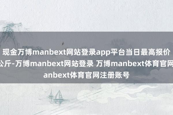 现金万博manbext网站登录app平台当日最高报价9.50元/公斤-万博manbext网站登录 万博manbext体育官网注册账号