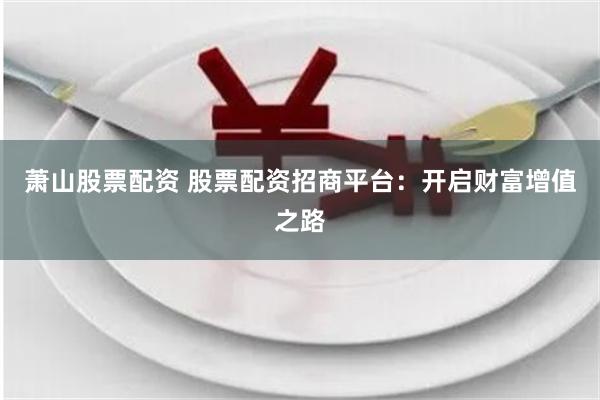 萧山股票配资 股票配资招商平台：开启财富增值之路