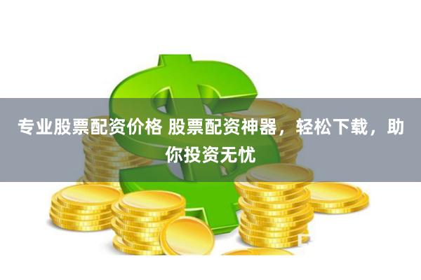 专业股票配资价格 股票配资神器，轻松下载，助你投资无忧