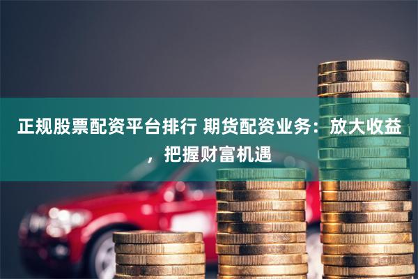 正规股票配资平台排行 期货配资业务：放大收益，把握财富机遇